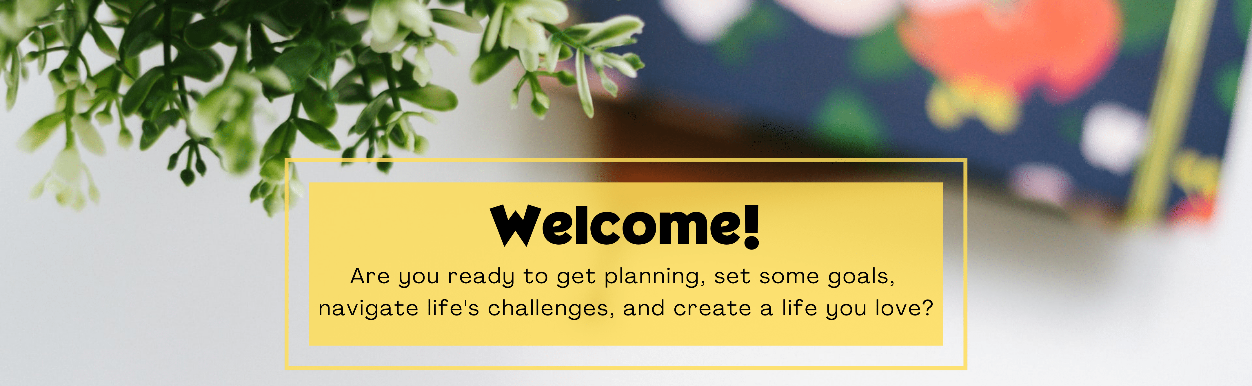 Welcome to Plan and Bloom! Are you ready to get planning, set some goals,  navigate life's challenges, and create a life you love? You're in the right place.